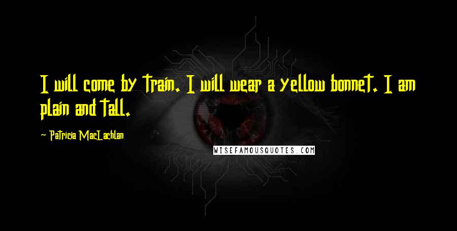 Patricia MacLachlan quotes: I will come by train. I will wear a yellow bonnet. I am plain and tall.