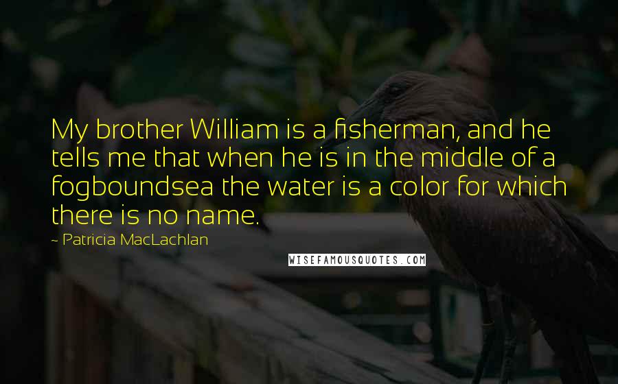 Patricia MacLachlan quotes: My brother William is a fisherman, and he tells me that when he is in the middle of a fogboundsea the water is a color for which there is no