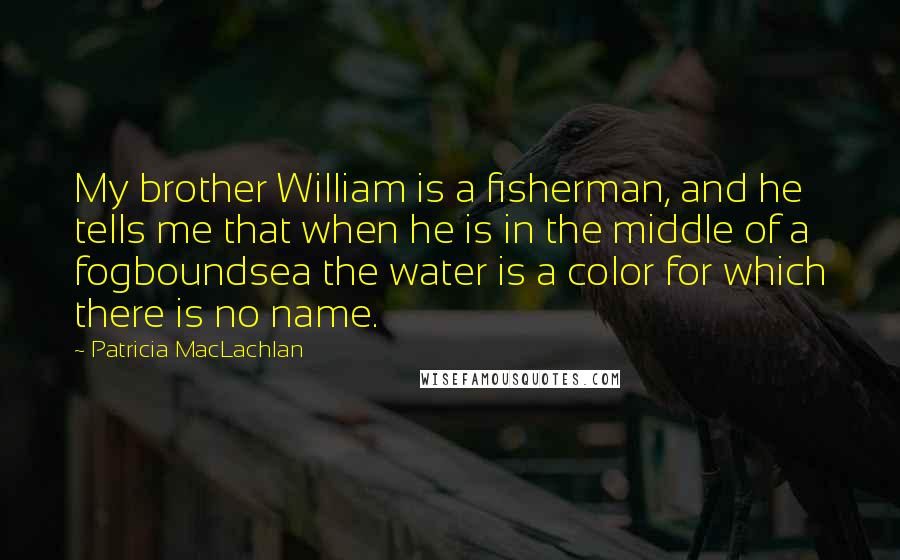 Patricia MacLachlan quotes: My brother William is a fisherman, and he tells me that when he is in the middle of a fogboundsea the water is a color for which there is no Patricia MacLachlan quotes: My brother William is a fisherman, and he tells me that when he is in the middle of a fogboundsea the water is a color for which there is no