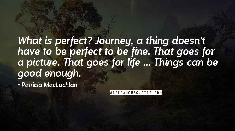 Patricia MacLachlan quotes: What is perfect? Journey, a thing doesn't have to be perfect to be fine. That goes for a picture. That goes for life ... Things can be good enough. Patricia MacLachlan quotes: What is perfect? Journey, a thing doesn't have to be perfect to be fine. That goes for a picture. That goes for life ... Things can be good enough.