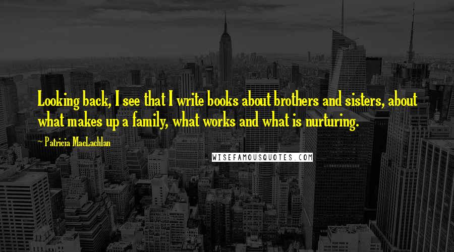 Patricia MacLachlan quotes: Looking back, I see that I write books about brothers and sisters, about what makes up a family, what works and what is nurturing.