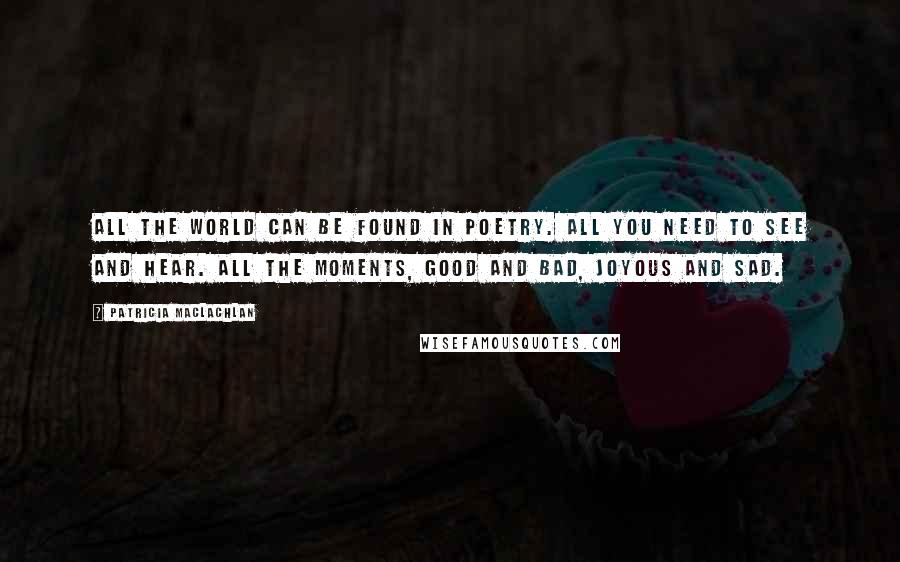 Patricia MacLachlan quotes: All the world can be found in poetry. All you need to see and hear. All the moments, good and bad, joyous and sad. Patricia MacLachlan quotes: All the world can be found in poetry. All you need to see and hear. All the moments, good and bad, joyous and sad.