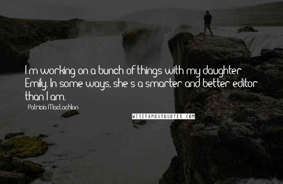 Patricia MacLachlan quotes: I'm working on a bunch of things with my daughter Emily. In some ways, she's a smarter and better editor than I am. Patricia MacLachlan quotes: I'm working on a bunch of things with my daughter Emily. In some ways, she's a smarter and better editor than I am.