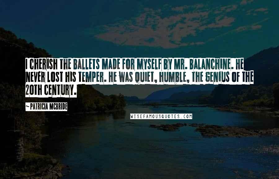 Patricia McBride quotes: I cherish the ballets made for myself by Mr. Balanchine. He never lost his temper. He was quiet, humble, the genius of the 20th century. Patricia McBride quotes: I cherish the ballets made for myself by Mr. Balanchine. He never lost his temper. He was quiet, humble, the genius of the 20th century.