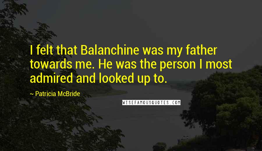 Patricia McBride quotes: I felt that Balanchine was my father towards me. He was the person I most admired and looked up to.