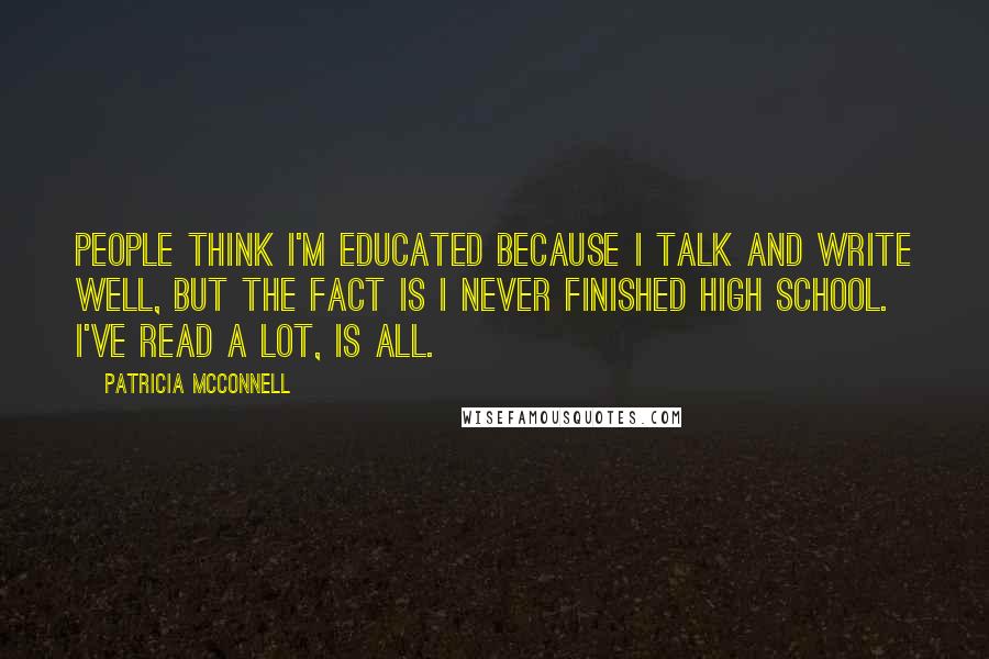 Patricia McConnell quotes: People think I'm educated because I talk and write well, but the fact is I never finished high school. I've read a lot, is all. Patricia McConnell quotes: People think I'm educated because I talk and write well, but the fact is I never finished high school. I've read a lot, is all.