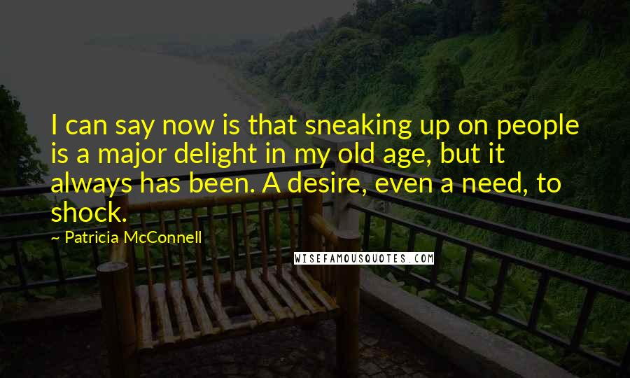 Patricia McConnell quotes: I can say now is that sneaking up on people is a major delight in my old age, but it always has been. A desire, even a need, to shock. Patricia McConnell quotes: I can say now is that sneaking up on people is a major delight in my old age, but it always has been. A desire, even a need, to shock.