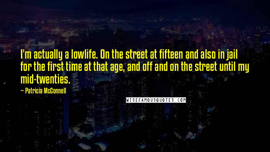 Patricia McConnell quotes: I'm actually a lowlife. On the street at fifteen and also in jail for the first time at that age, and off and on the street until my mid-twenties. Patricia McConnell quotes: I'm actually a lowlife. On the street at fifteen and also in jail for the first time at that age, and off and on the street until my mid-twenties.