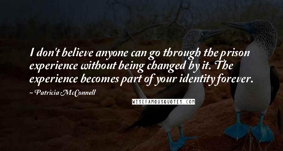 Patricia McConnell quotes: I don't believe anyone can go through the prison experience without being changed by it. The experience becomes part of your identity forever. Patricia McConnell quotes: I don't believe anyone can go through the prison experience without being changed by it. The experience becomes part of your identity forever.