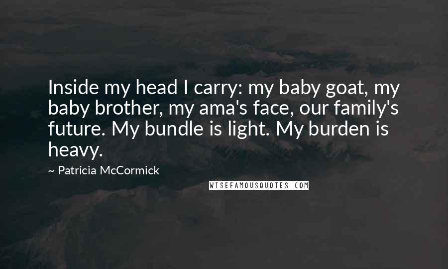 Patricia McCormick quotes: Inside my head I carry: my baby goat, my baby brother, my ama's face, our family's future. My bundle is light. My burden is heavy. Patricia McCormick quotes: Inside my head I carry: my baby goat, my baby brother, my ama's face, our family's future. My bundle is light. My burden is heavy.