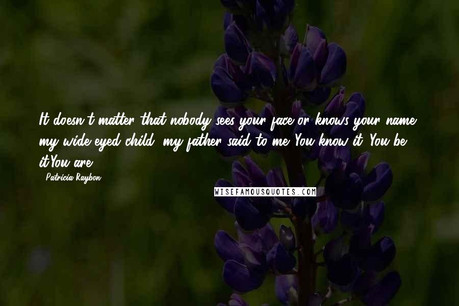 Patricia Raybon quotes: It doesn't matter that nobody sees your face or knows your name, my wide eyed child, my father said to me. You know it. You be it.You are. Patricia Raybon quotes: It doesn't matter that nobody sees your face or knows your name, my wide eyed child, my father said to me. You know it. You be it.You are.