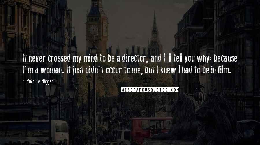 Patricia Riggen quotes: It never crossed my mind to be a director, and I'll tell you why: because I'm a woman. It just didn't occur to me, but I knew I had to