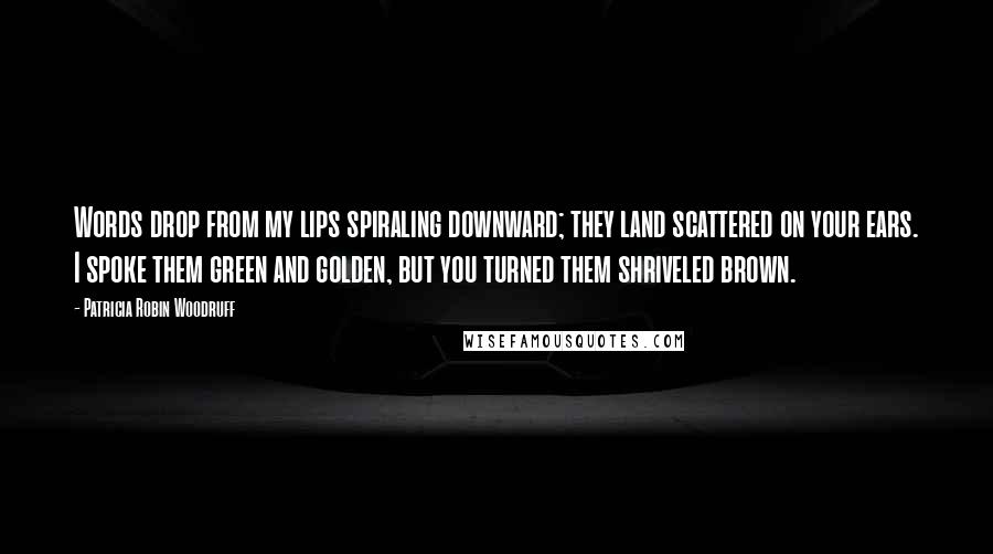 Patricia Robin Woodruff quotes: Words drop from my lips spiraling downward; they land scattered on your ears. I spoke them green and golden, but you turned them shriveled brown.