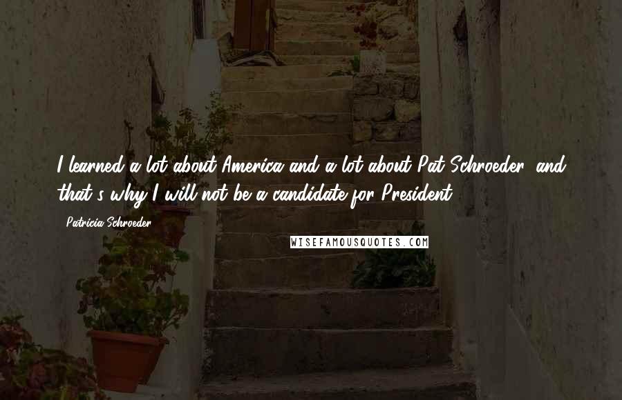 Patricia Schroeder quotes: I learned a lot about America and a lot about Pat Schroeder, and that's why I will not be a candidate for President.