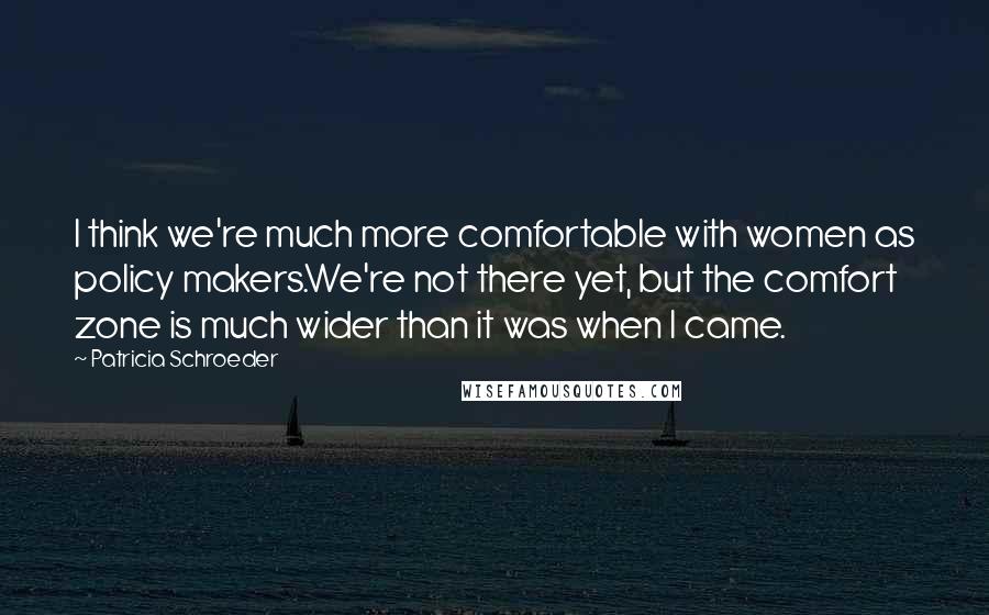 Patricia Schroeder quotes: I think we're much more comfortable with women as policy makers.We're not there yet, but the comfort zone is much wider than it was when I came.