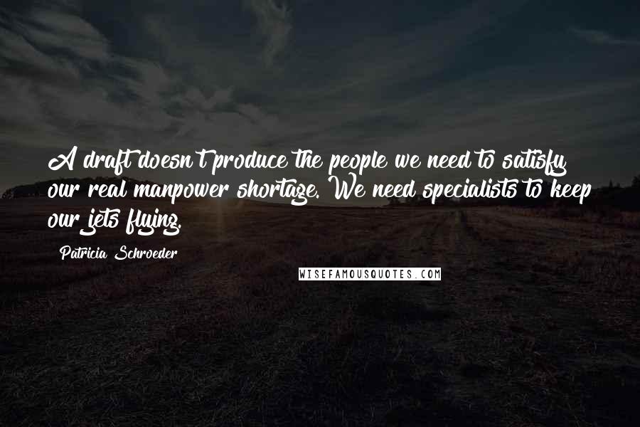 Patricia Schroeder quotes: A draft doesn't produce the people we need to satisfy our real manpower shortage. We need specialists to keep our jets flying.