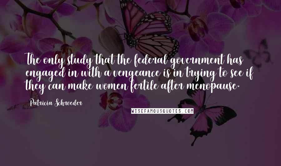 Patricia Schroeder quotes: The only study that the federal government has engaged in with a vengeance is in trying to see if they can make women fertile after menopause.