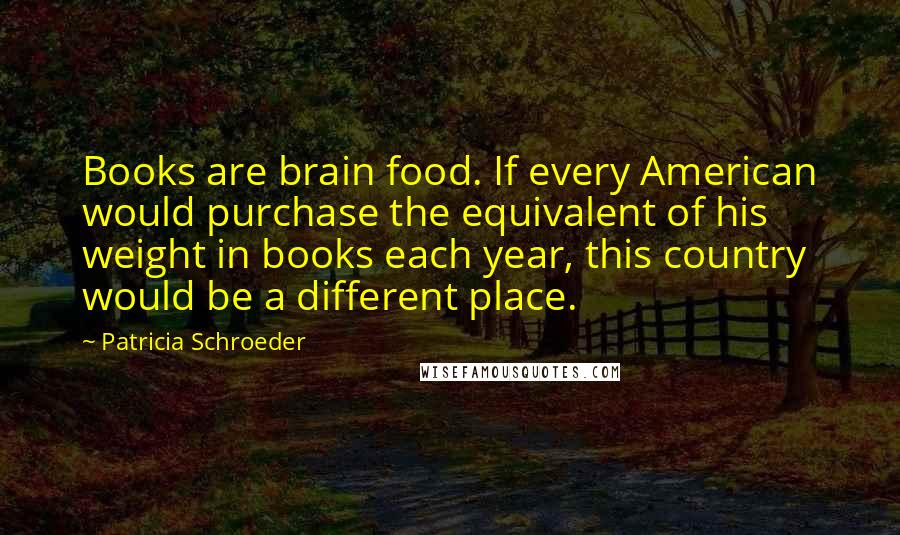 Patricia Schroeder quotes: Books are brain food. If every American would purchase the equivalent of his weight in books each year, this country would be a different place.