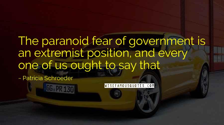 Patricia Schroeder quotes: The paranoid fear of government is an extremist position, and every one of us ought to say that