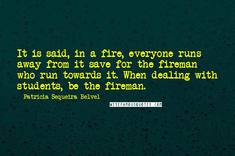 Patricia Sequeira Belvel quotes: It is said, in a fire, everyone runs away from it save for the fireman who run towards it. When dealing with students, be the fireman.