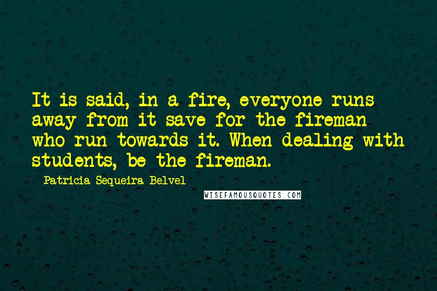 Patricia Sequeira Belvel quotes: It is said, in a fire, everyone runs away from it save for the fireman who run towards it. When dealing with students, be the fireman. Patricia Sequeira Belvel quotes: It is said, in a fire, everyone runs away from it save for the fireman who run towards it. When dealing with students, be the fireman.