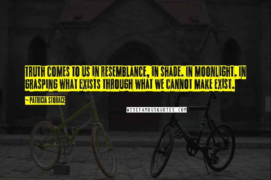 Patricia Storace quotes: Truth comes to us in resemblance, in shade. In moonlight. In grasping what exists through what we cannot make exist. Patricia Storace quotes: Truth comes to us in resemblance, in shade. In moonlight. In grasping what exists through what we cannot make exist.