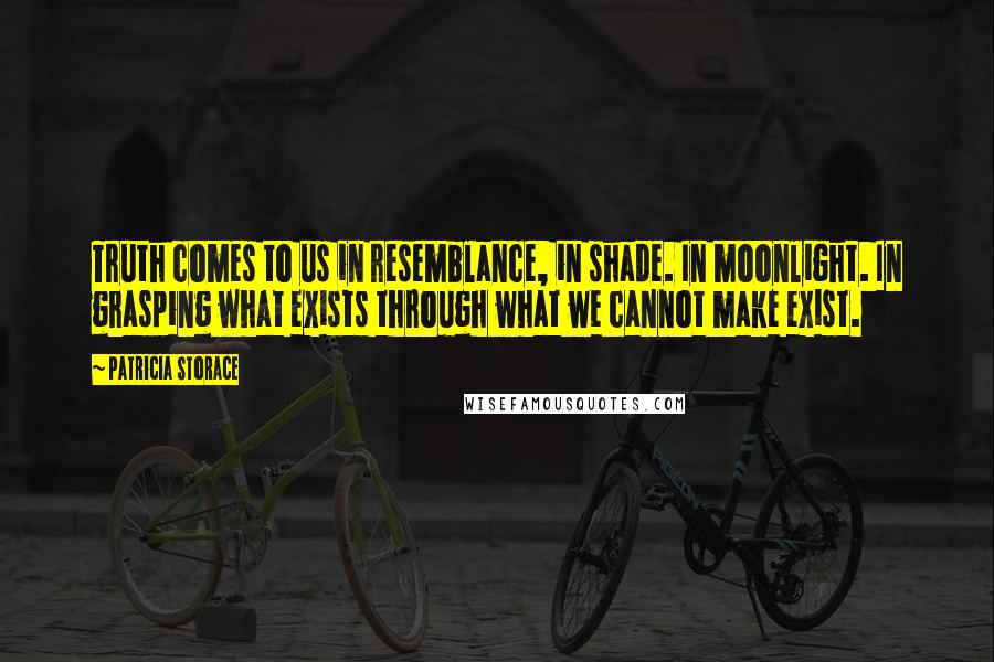 Patricia Storace quotes: Truth comes to us in resemblance, in shade. In moonlight. In grasping what exists through what we cannot make exist.