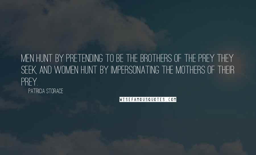 Patricia Storace quotes: Men hunt by pretending to be the brothers of the prey they seek, and women hunt by impersonating the mothers of their prey. Patricia Storace quotes: Men hunt by pretending to be the brothers of the prey they seek, and women hunt by impersonating the mothers of their prey.