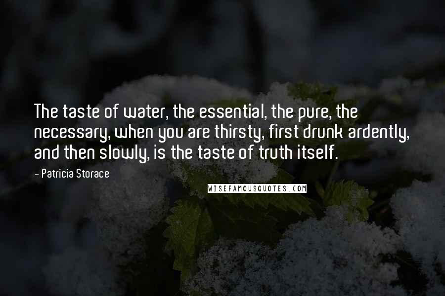 Patricia Storace quotes: The taste of water, the essential, the pure, the necessary, when you are thirsty, first drunk ardently, and then slowly, is the taste of truth itself.