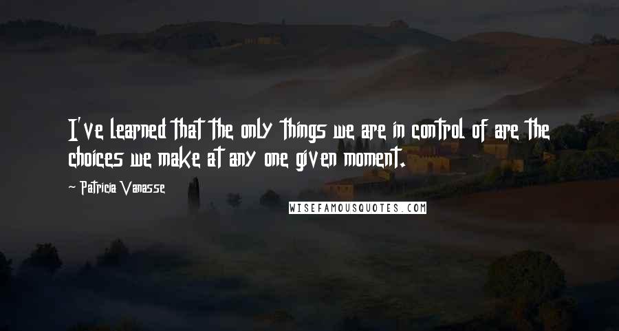 Patricia Vanasse quotes: I've learned that the only things we are in control of are the choices we make at any one given moment. Patricia Vanasse quotes: I've learned that the only things we are in control of are the choices we make at any one given moment.
