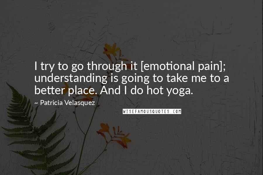 Patricia Velasquez quotes: I try to go through it [emotional pain]; understanding is going to take me to a better place. And I do hot yoga.