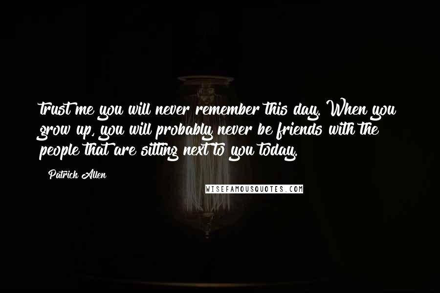 Patrick Allen quotes: trust me you will never remember this day. When you grow up, you will probably never be friends with the people that are sitting next to you today. Patrick Allen quotes: trust me you will never remember this day. When you grow up, you will probably never be friends with the people that are sitting next to you today.