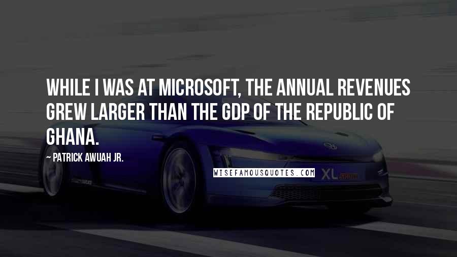 Patrick Awuah Jr. quotes: While I was at Microsoft, the annual revenues grew larger than the GDP of the Republic of Ghana.