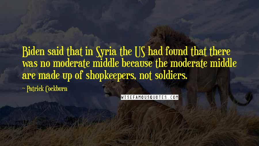 Patrick Cockburn quotes: Biden said that in Syria the US had found that there was no moderate middle because the moderate middle are made up of shopkeepers, not soldiers.