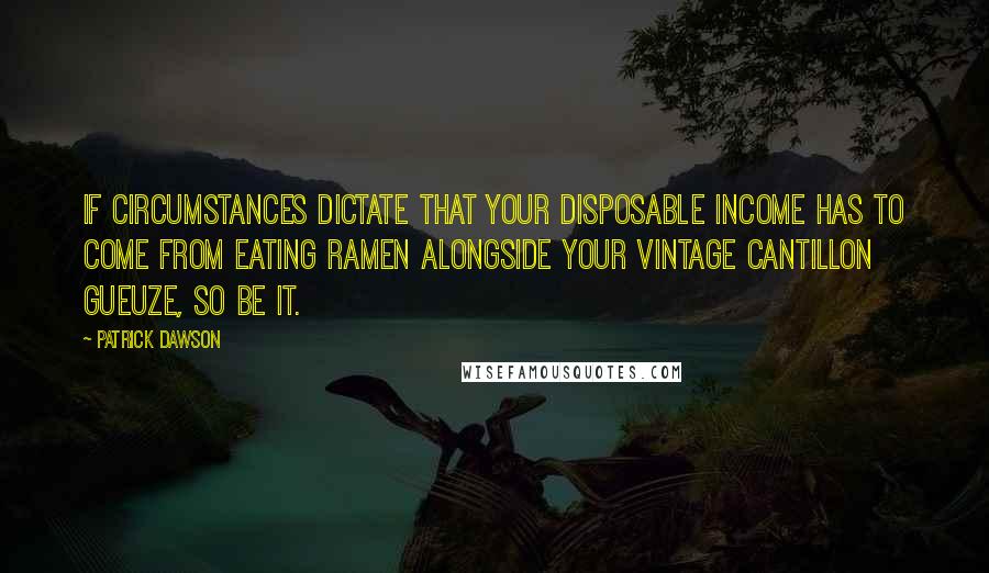 Patrick Dawson quotes: If circumstances dictate that your disposable income has to come from eating ramen alongside your vintage Cantillon gueuze, so be it. Patrick Dawson quotes: If circumstances dictate that your disposable income has to come from eating ramen alongside your vintage Cantillon gueuze, so be it.