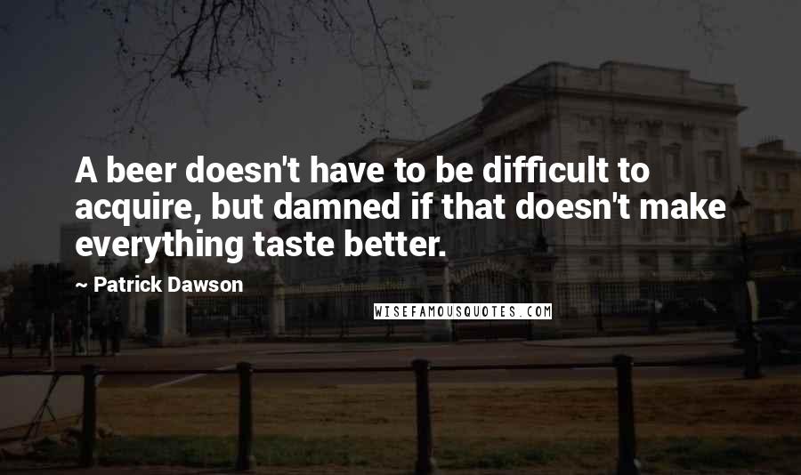 Patrick Dawson quotes: A beer doesn't have to be difficult to acquire, but damned if that doesn't make everything taste better.