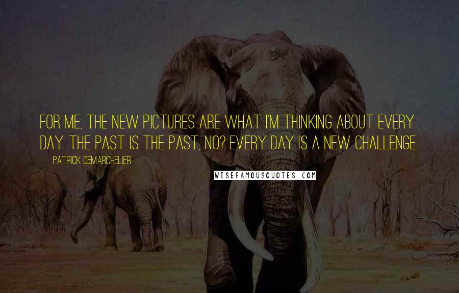 Patrick Demarchelier quotes: For me, the new pictures are what I'm thinking about every day. The past is the past, no? Every day is a new challenge.