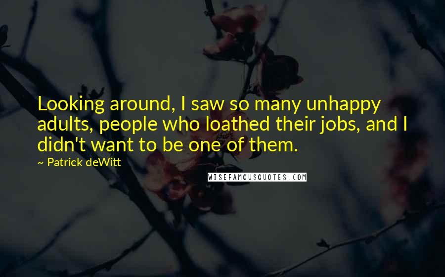 Patrick DeWitt quotes: Looking around, I saw so many unhappy adults, people who loathed their jobs, and I didn't want to be one of them. Patrick DeWitt quotes: Looking around, I saw so many unhappy adults, people who loathed their jobs, and I didn't want to be one of them.