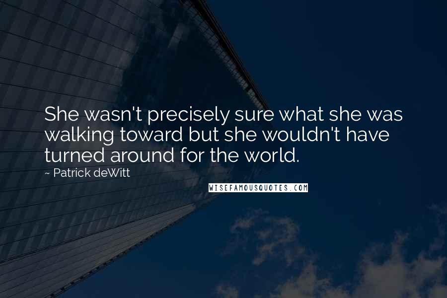 Patrick DeWitt quotes: She wasn't precisely sure what she was walking toward but she wouldn't have turned around for the world. Patrick DeWitt quotes: She wasn't precisely sure what she was walking toward but she wouldn't have turned around for the world.