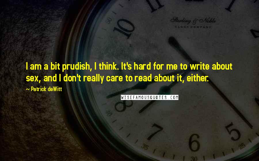 Patrick DeWitt quotes: I am a bit prudish, I think. It's hard for me to write about sex, and I don't really care to read about it, either.