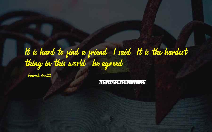 Patrick DeWitt quotes: It is hard to find a friend,' I said. 'It is the hardest thing in this world,' he agreed. Patrick DeWitt quotes: It is hard to find a friend,' I said. 'It is the hardest thing in this world,' he agreed.