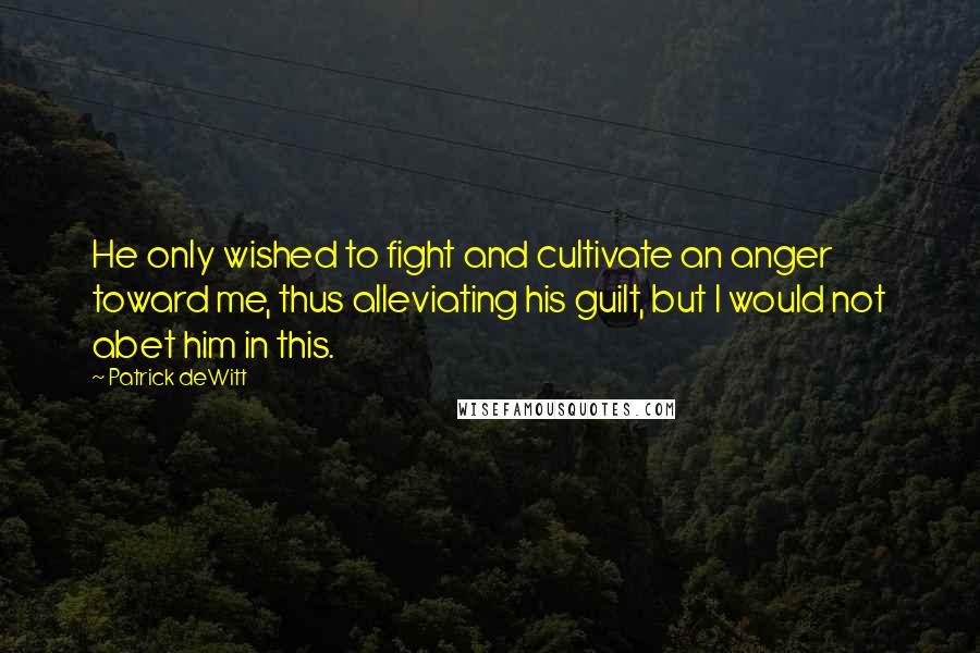 Patrick DeWitt quotes: He only wished to fight and cultivate an anger toward me, thus alleviating his guilt, but I would not abet him in this. Patrick DeWitt quotes: He only wished to fight and cultivate an anger toward me, thus alleviating his guilt, but I would not abet him in this.