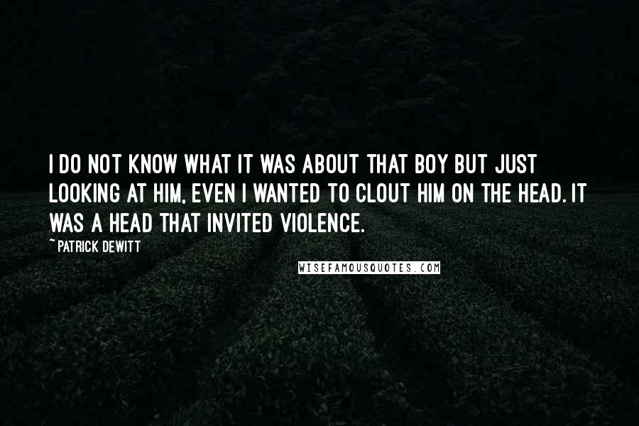 Patrick DeWitt quotes: I do not know what it was about that boy but just looking at him, even I wanted to clout him on the head. It was a head that invited Patrick DeWitt quotes: I do not know what it was about that boy but just looking at him, even I wanted to clout him on the head. It was a head that invited