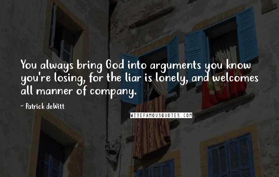 Patrick DeWitt quotes: You always bring God into arguments you know you're losing, for the liar is lonely, and welcomes all manner of company. Patrick DeWitt quotes: You always bring God into arguments you know you're losing, for the liar is lonely, and welcomes all manner of company.