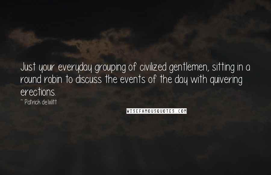 Patrick DeWitt quotes: Just your everyday grouping of civilized gentlemen, sitting in a round robin to discuss the events of the day with quivering erections. Patrick DeWitt quotes: Just your everyday grouping of civilized gentlemen, sitting in a round robin to discuss the events of the day with quivering erections.