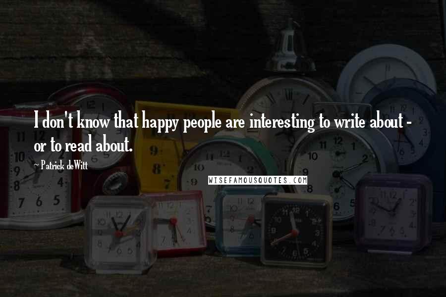 Patrick DeWitt quotes: I don't know that happy people are interesting to write about - or to read about.