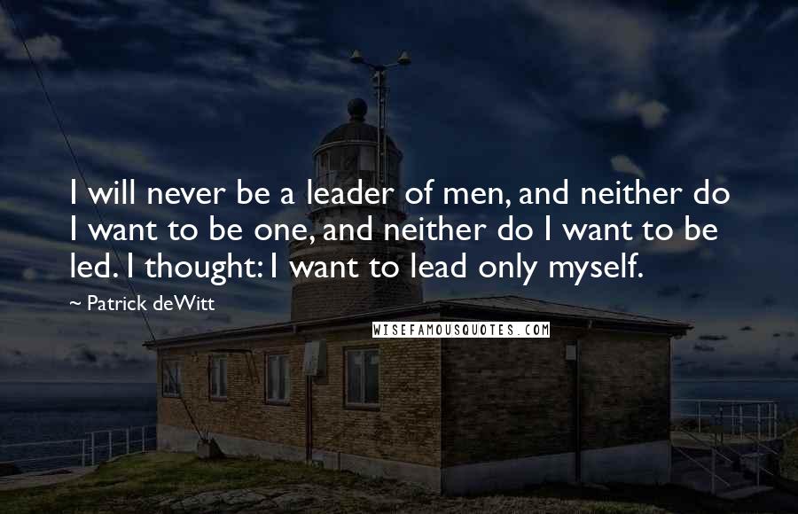 Patrick DeWitt quotes: I will never be a leader of men, and neither do I want to be one, and neither do I want to be led. I thought: I want to lead Patrick DeWitt quotes: I will never be a leader of men, and neither do I want to be one, and neither do I want to be led. I thought: I want to lead