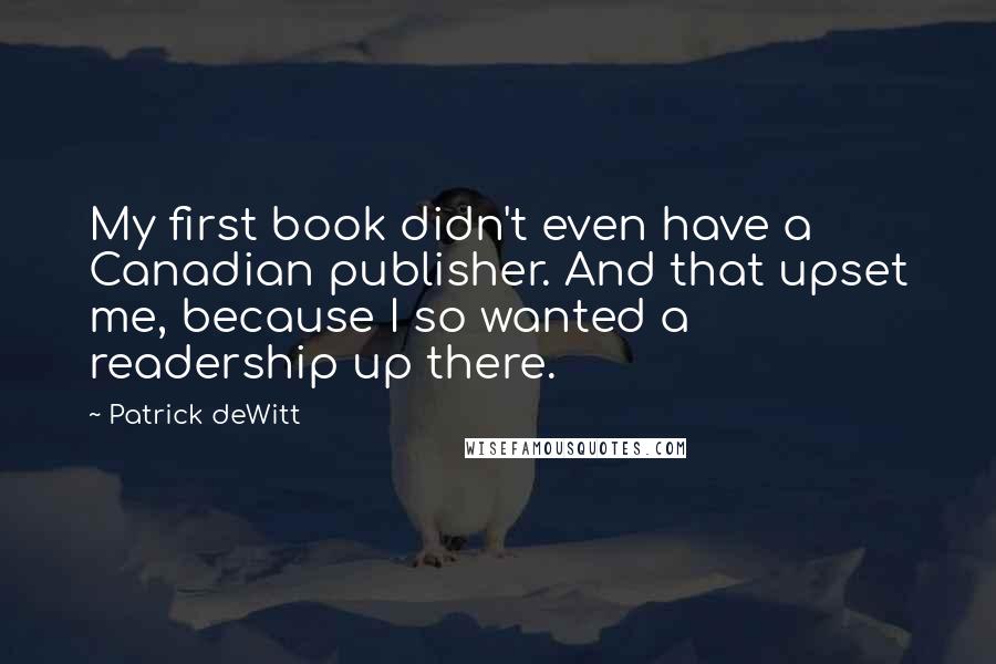Patrick DeWitt quotes: My first book didn't even have a Canadian publisher. And that upset me, because I so wanted a readership up there. Patrick DeWitt quotes: My first book didn't even have a Canadian publisher. And that upset me, because I so wanted a readership up there.