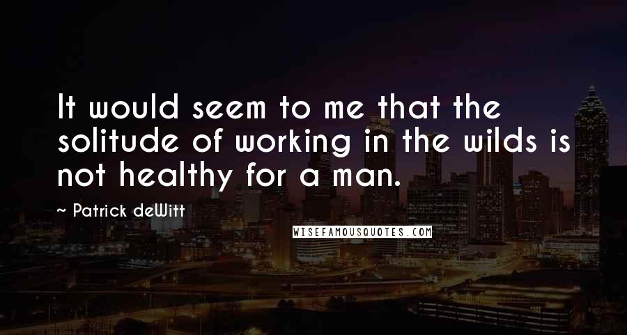 Patrick DeWitt quotes: It would seem to me that the solitude of working in the wilds is not healthy for a man. Patrick DeWitt quotes: It would seem to me that the solitude of working in the wilds is not healthy for a man.