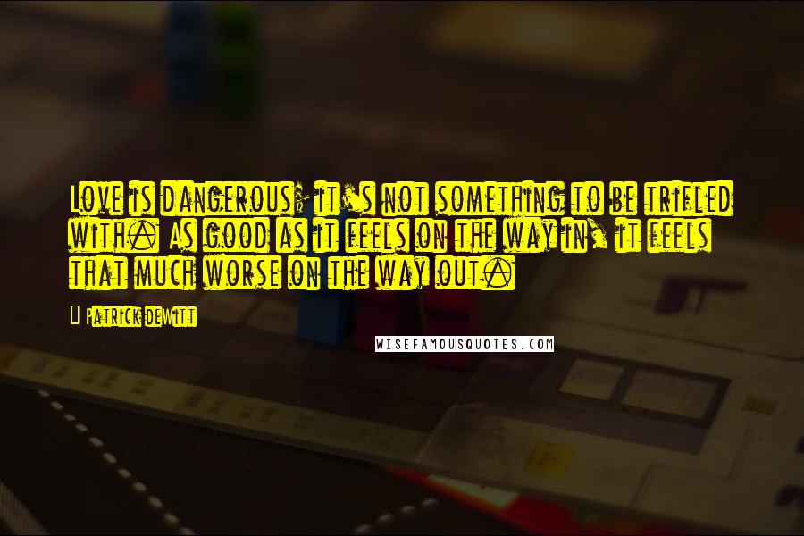 Patrick DeWitt quotes: Love is dangerous; it's not something to be trifled with. As good as it feels on the way in, it feels that much worse on the way out.